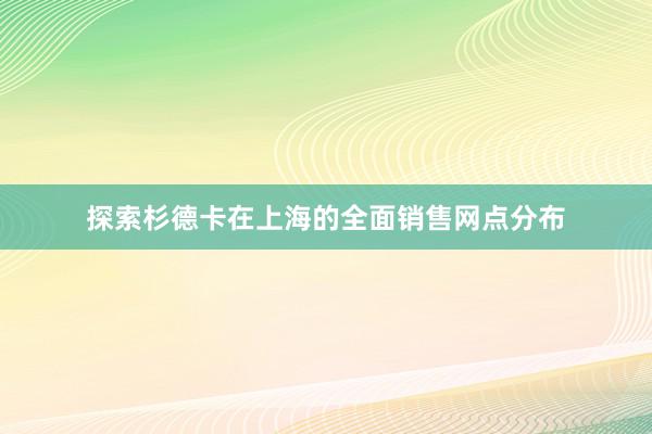 探索杉德卡在上海的全面销售网点分布