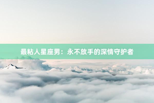 最粘人星座男：永不放手的深情守护者