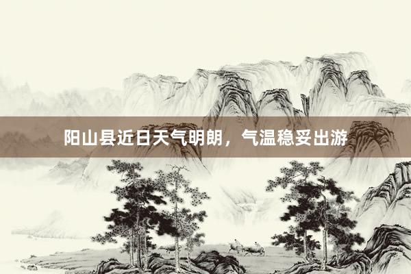 阳山县近日天气明朗，气温稳妥出游